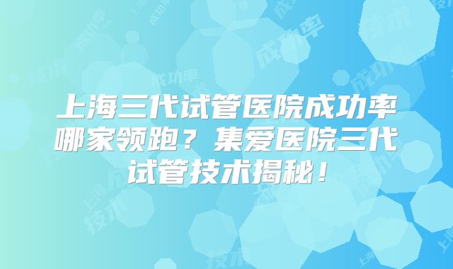 上海三代试管医院成功率哪家领跑？集爱医院三代试管技术揭秘！