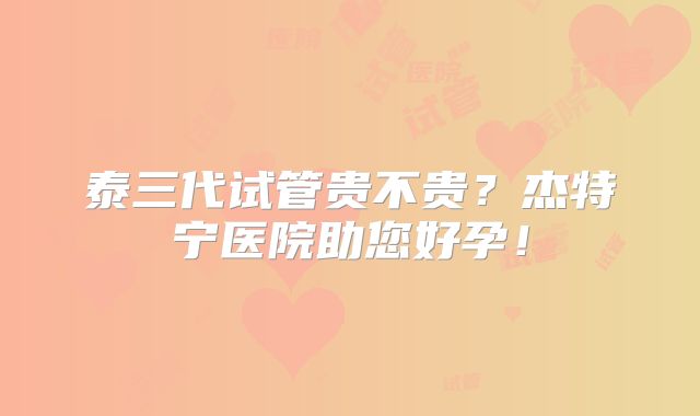 泰三代试管贵不贵？杰特宁医院助您好孕！