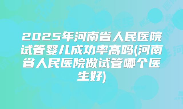 2025年河南省人民医院试管婴儿成功率高吗(河南省人民医院做试管哪个医生好)