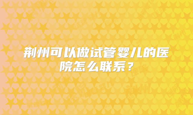 荆州可以做试管婴儿的医院怎么联系？