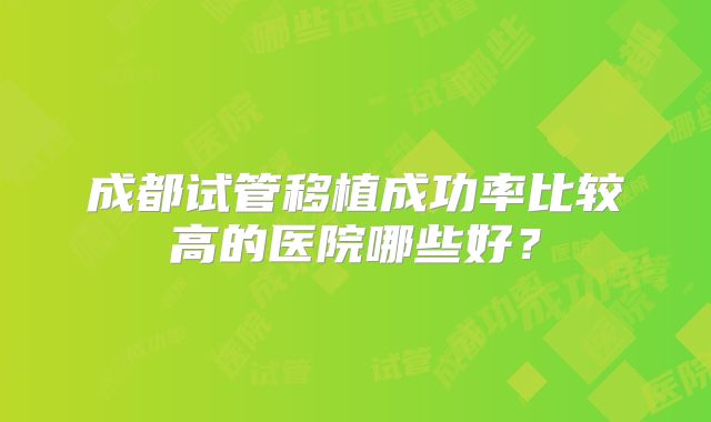成都试管移植成功率比较高的医院哪些好？