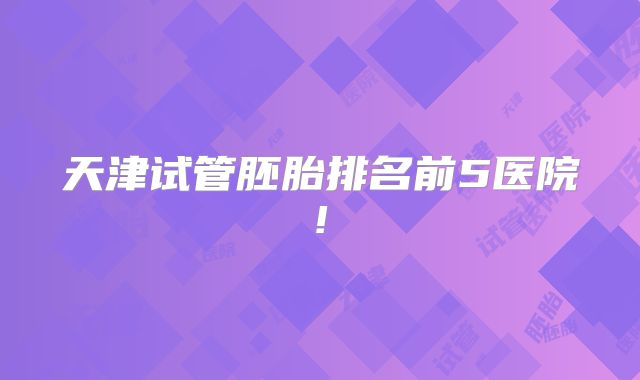 天津试管胚胎排名前5医院!