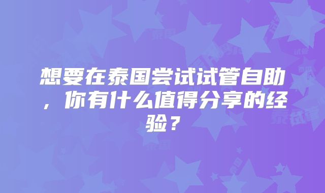 想要在泰国尝试试管自助，你有什么值得分享的经验？
