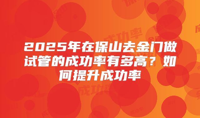 2025年在保山去金门做试管的成功率有多高?如何提升成功率