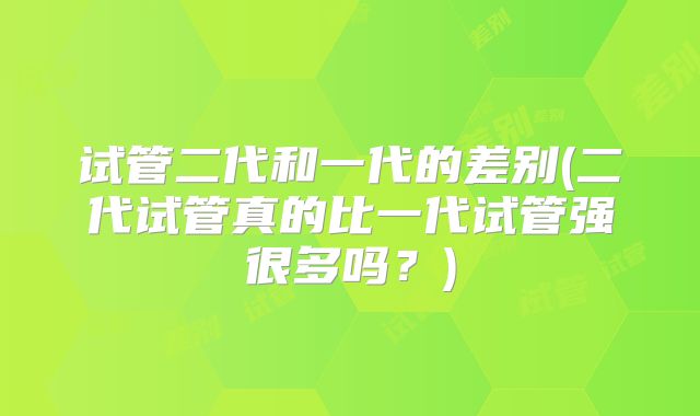 试管二代和一代的差别(二代试管真的比一代试管强很多吗?)