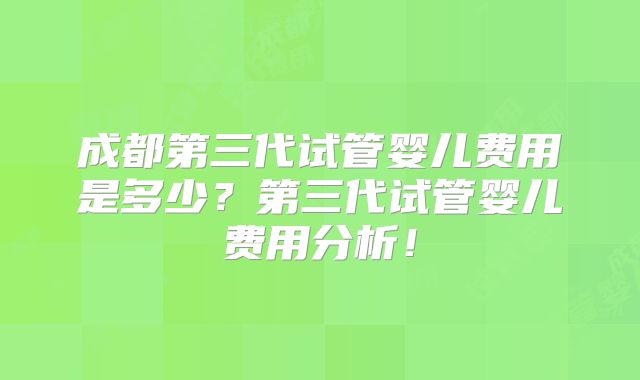 成都第三代试管婴儿费用是多少？第三代试管婴儿费用分析！