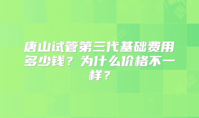 唐山试管第三代基础费用多少钱？为什么价格不一样？