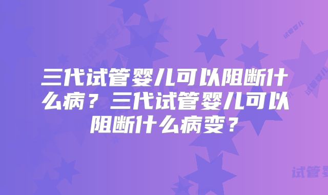 三代试管婴儿可以阻断什么病？三代试管婴儿可以阻断什么病变？