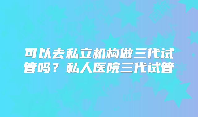可以去私立机构做三代试管吗?私人医院三代试管