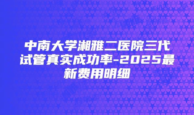 中南大学湘雅二医院三代试管真实成功率-2025最新费用明细