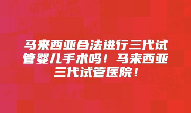 马来西亚合法进行三代试管婴儿手术吗！马来西亚三代试管医院！