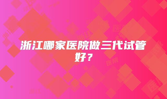 浙江哪家医院做三代试管好？