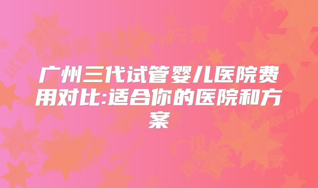 广州三代试管婴儿医院费用对比:适合你的医院和方案