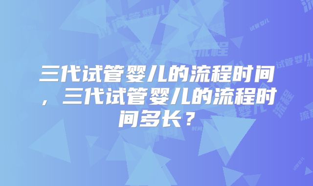 三代试管婴儿的流程时间，三代试管婴儿的流程时间多长？