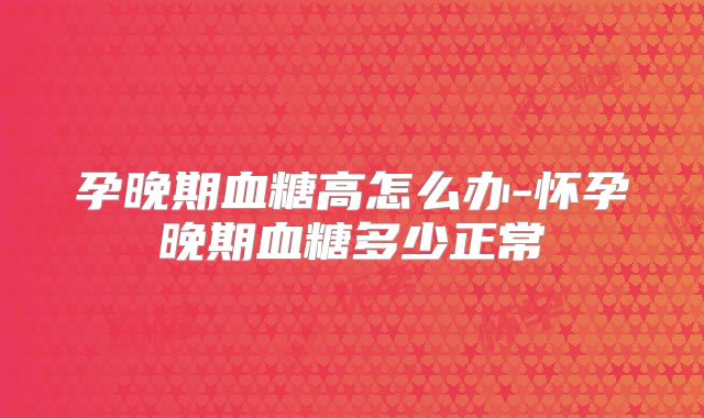 孕晚期血糖高怎么办-怀孕晚期血糖多少正常