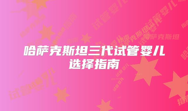 哈萨克斯坦三代试管婴儿选择指南