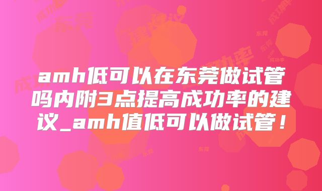 amh低可以在东莞做试管吗内附3点提高成功率的建议_amh值低可以做试管！
