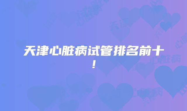 天津心脏病试管排名前十!