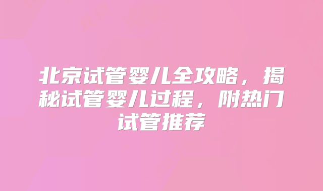 北京试管婴儿全攻略，揭秘试管婴儿过程，附热门试管推荐