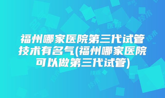 福州哪家医院第三代试管技术有名气(福州哪家医院可以做第三代试管)
