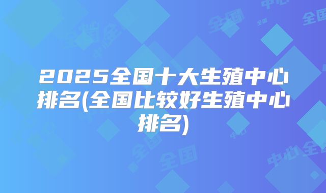 2025全国十大生殖中心排名(全国比较好生殖中心排名)