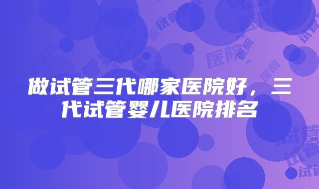 做试管三代哪家医院好，三代试管婴儿医院排名