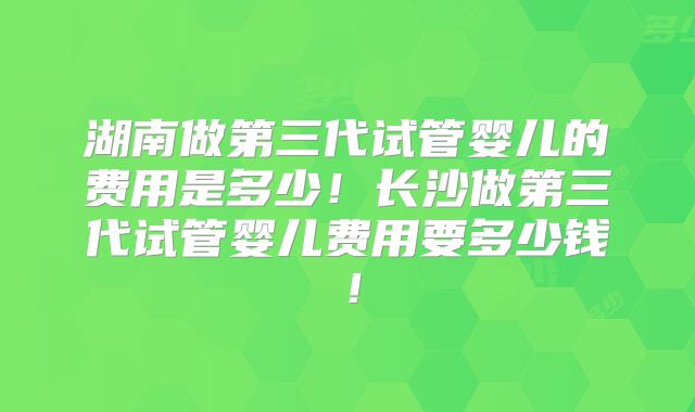 湖南做第三代试管婴儿的费用是多少！长沙做第三代试管婴儿费用要多少钱！