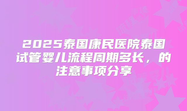 2025泰国康民医院泰国试管婴儿流程周期多长，的注意事项分享