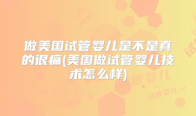做美国试管婴儿是不是真的很痛(美国做试管婴儿技术怎么样)