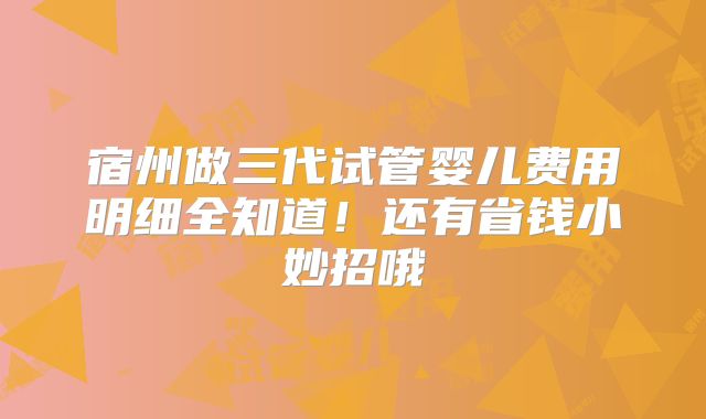 宿州做三代试管婴儿费用明细全知道！还有省钱小妙招哦