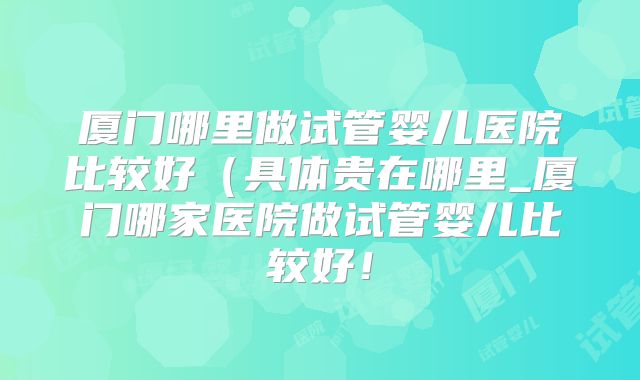 厦门哪里做试管婴儿医院比较好（具体贵在哪里_厦门哪家医院做试管婴儿比较好！