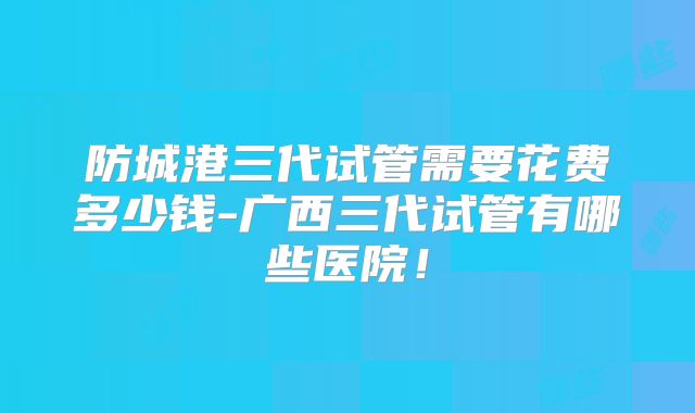 防城港三代试管需要花费多少钱-广西三代试管有哪些医院！