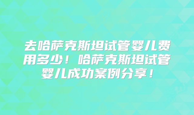 去哈萨克斯坦试管婴儿费用多少!哈萨克斯坦试管婴儿成功案例分享!