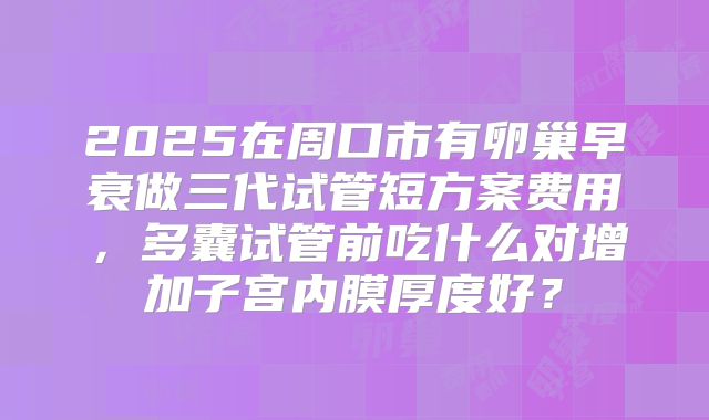 2025在周口市有卵巢早衰做三代试管短方案费用,多囊试管前吃什么对增加子宫内膜厚度好?