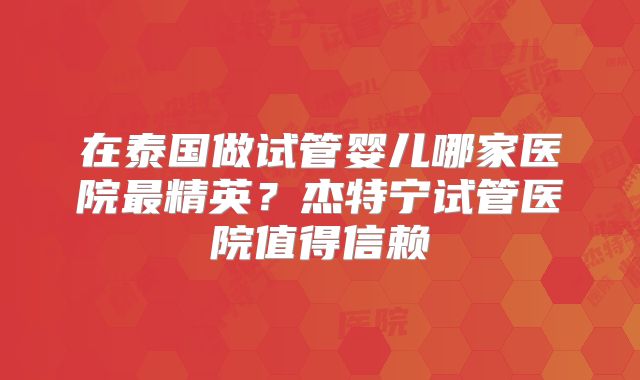 在泰国做试管婴儿哪家医院最精英？杰特宁试管医院值得信赖