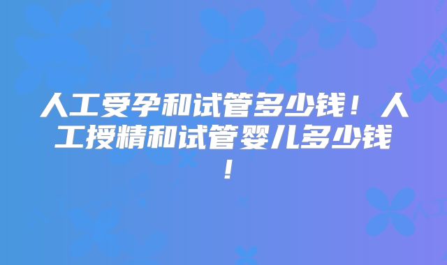 人工受孕和试管多少钱！人工授精和试管婴儿多少钱！