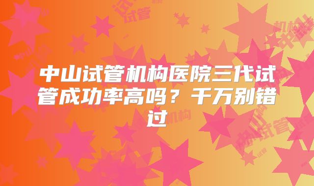 中山试管机构医院三代试管成功率高吗?千万别错过