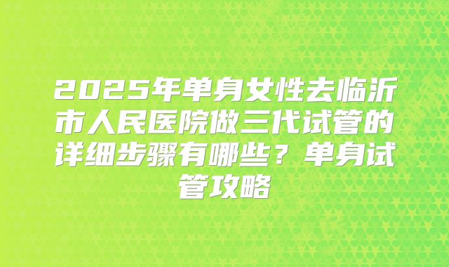 2025年单身女性去临沂市人民医院做三代试管的详细步骤有哪些?单身试管攻略