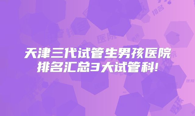 天津三代试管生男孩医院排名汇总3大试管科!
