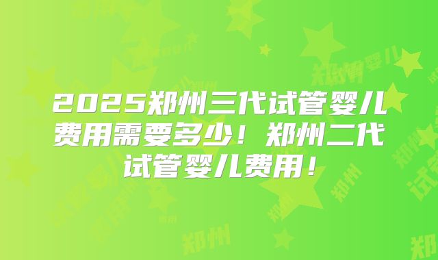 2025郑州三代试管婴儿费用需要多少!郑州二代试管婴儿费用!