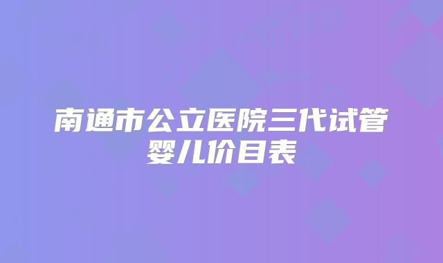 南通市公立医院三代试管婴儿价目表