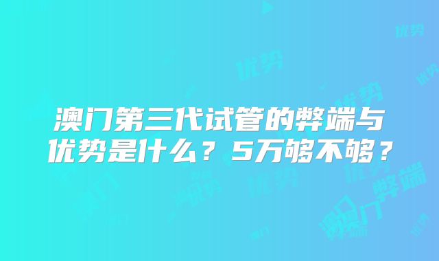 澳门第三代试管的弊端与优势是什么？5万够不够？