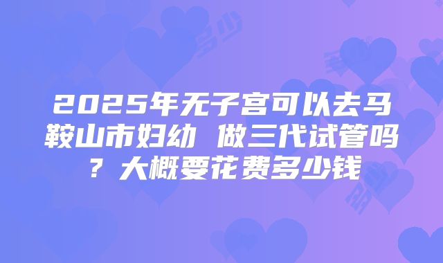 2025年无子宫可以去马鞍山市妇幼 做三代试管吗？大概要花费多少钱