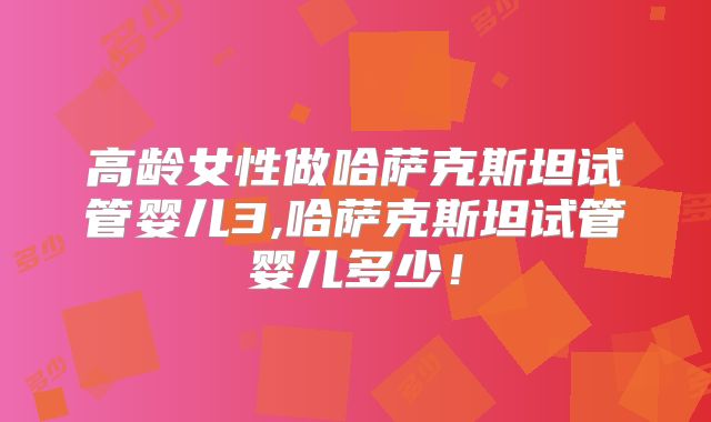 高龄女性做哈萨克斯坦试管婴儿3,哈萨克斯坦试管婴儿多少！