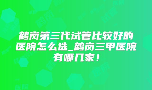 鹤岗第三代试管比较好的医院怎么选_鹤岗三甲医院有哪几家！