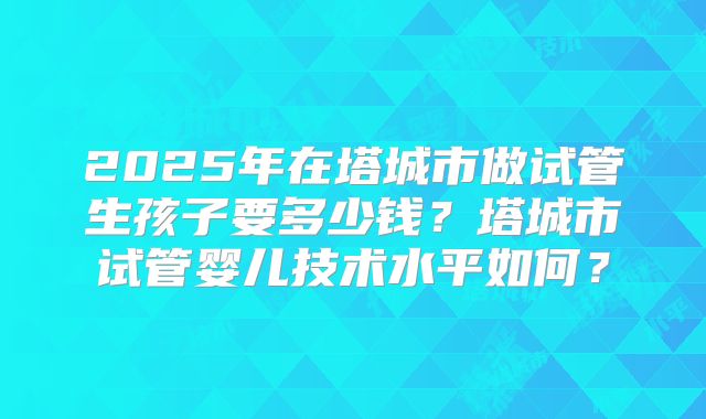 2025年在塔城市做试管生孩子要多少钱？塔城市试管婴儿技术水平如何？