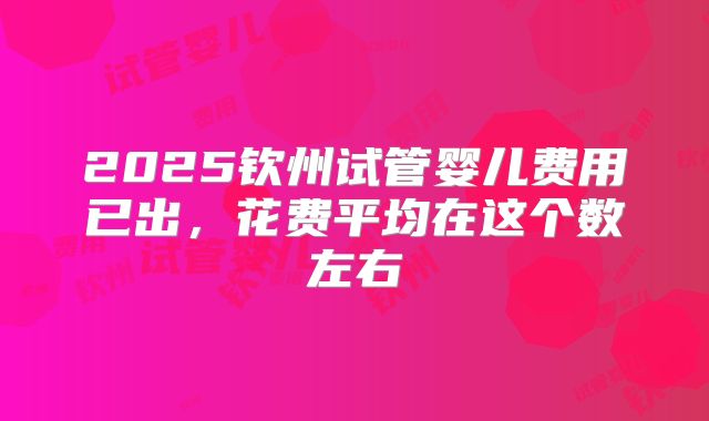 2025钦州试管婴儿费用已出，花费平均在这个数左右
