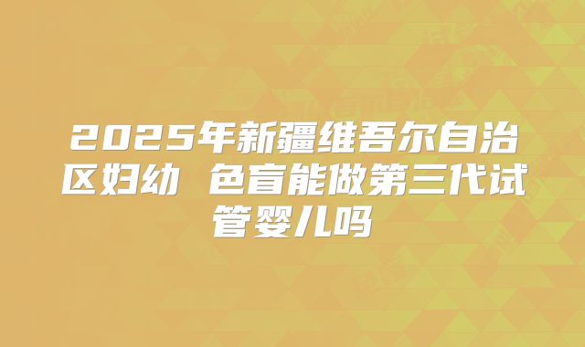 2025年新疆维吾尔自治区妇幼 色盲能做第三代试管婴儿吗