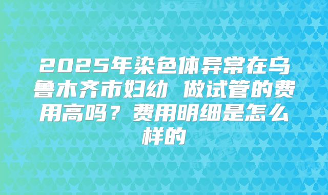 2025年染色体异常在乌鲁木齐市妇幼 做试管的费用高吗?费用明细是怎么样的