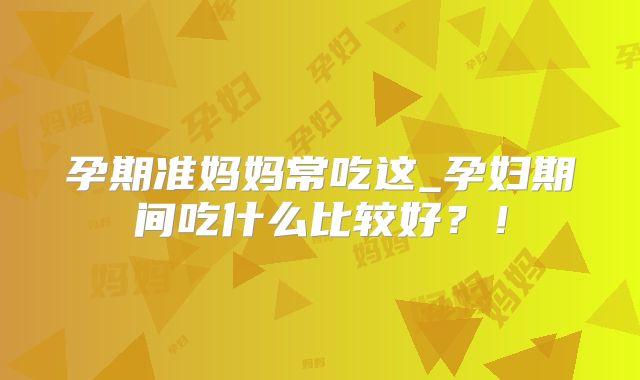 孕期准妈妈常吃这_孕妇期间吃什么比较好？！